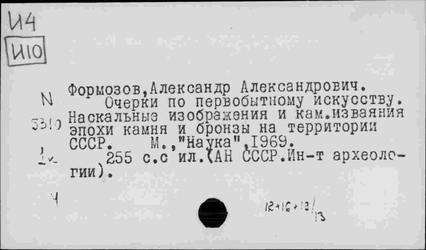 ﻿U4
Паю1
Формозов,Александр Александрович.
N Очерки по первобытному искусству, -і п Наскальные изображения и кам.изваяния эпохи камня и бронзы на территории
. СССР. М./Наука",I960.
255 с.с илДАН СССР.Ин-т археологии ).
Ч
■ъ